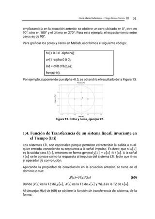 31
Dora María Ballesteros - Diego Renza Torres ≡
emplazando k en la ecuación anterior, se obtiene un cero ubicado en 0°, otro en
90°, otro en 180° y el último en 270°. Para este ejemplo, el espaciamiento entre
ceros es de 90°.
Para graficar los polos y ceros en Matlab, escribimos el siguiente código:
b=[1 0 0 0 -alpha^4];
a=[1 -alpha 0 0 0];
Hd = dfilt.df1(b,a);
freqz(Hd)
Por ejemplo, suponiendo que alpha=0.5, se obtendría el resultado de la Figura 13.
Figura 13. Polos y ceros, ejemplo 22.
1.4. Función de Transferencia de un sistema lineal, invariante en
el Tiempo (Lti)
Los sistemas LTI, son especiales porque permiten caracterizar la salida a cual-
quier entrada, conociendo su respuesta a la señal impulso. Es decir, que si h[n]
es la salida para δ[n], entonces en forma general y[n] = x[n] ⊗ h[n]. A la señal
h[n] se le conoce como la respuesta al impulso del sistema LTI. Note que ⊗ es
el operador de convolución.
Aplicando la propiedad de convolución en la ecuación anterior, se tiene en el
dominio z que:
Y(z)=H(z)X(z) (60)
Donde Y(z) es la TZ de y[n], X(z) es la TZ de x[n] y H(z) es la TZ de h[n].
Al despejar H(z) de (60) se obtiene la función de transferencia del sistema, de la
forma:
 