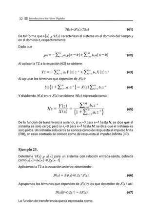 Introducción a los Filtros Digitales
32 ≡
H(z)=Y(z)/X(z) (61)
De tal forma que h[n] y H(z) caracterizan el sistema en el dominio del tiempo y
en el dominio z, respectivamente.
Dado que
(62)
Al aplicar la TZ a la ecuación (62) se obtiene:
(63)
Al agrupar los términos que dependen de Y(z):
(64)
Y dividiendo Y(z) entre X(z) se obtiene H(z) expresada como:
				 (65)
De la función de transferencia anterior, si ak
=0 para k=1 hasta N, se dice que el
sistema es solo ceros; pero si bk
=0 para k=1 hasta M, se dice que el sistema es
solo polos. Un sistema solo ceros se conoce como de respuesta al impulso finita
(FIR), en caso contrario se conoce como de respuesta al impulso infinita (IIR).
Ejemplo 23.
Determine H(z) y h[n] para un sistema con relación entrada-salida, definida
como y[n]=3x[n]+0.2y[n-1] .
Aplicamos la TZ a la ecuación anterior, obteniendo:
Y(z) = 3X(z)+0.2z-1
Y(z) (66)
Agrupamos los términos que dependen de Y(z) y los que dependen de X(z), así:
Y(z){1-0.2z-1
} = 3X(z) (67)
La función de transferencia queda expresada como:
yn = - ak y n - k
! $
k = 1
N
/ + bk x n - k
! $
k = 0
M
/
Yz = - ak Y(z)z-k
k = 1
N
/ + bk X(z)z-k
k = 0
M
/
Yz 1 + ak z-k
k = 1
N
/
F I = X(z) bk z-k
k = 0
M
/
Hz =
X(z)
Y(z)
=
1 + ak z-k
k = 1
N
/
F I
bk z-k
k = 0
M
/
 