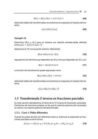 33
Dora María Ballesteros - Diego Renza Torres ≡
H(z) = Y(z)/X(z) = 3/(1-0.2z-1
)			 (68)
Aplicando tablas de transformadas encontramos la respuesta al impulso del sis-
tema:
h[n]=3(0.2)n
u[n] (69)
Ejemplo 24.
Determine H(z) y h[n] para un sistema con relación entrada-salida, definida
como y[n] = 3x[n]+0.2x[n-1] .
Aplicamos la TZ a la ecuación anterior, obteniendo:
Y(z)=3X(z)+0.2z-1
X(z) (70)
Agrupamos los términos que dependen de Y(z) y los que dependen de X(z), así:
Y(z) = X(z){3+0.2z-
1} (71)
La función de transferencia queda expresada como:
H(z)=Y(z)/X(z) = 3+0.2z-1
			 (72)
Aplicando tablas de transformadas encontramos la respuesta al impulso del sis-
tema:
h[n]=3δ[n]+0.2δ[n-1]			 (73)
1.5 Transformada Z inversa en fracciones parciales
En esta sección abordaremos el tema de la TZ inversa de funciones racionales.
Partiremos de funciones propias, en las que la máxima potencia del numerador
es menor a la máxima potencia del denominador.
1.5.1. Caso 1: Polos diferentes.
Cuando los polos de X(z) son diferentes entre sí, entonces la expansión en frac-
ciones parciales es de la forma:
X1
(z)/z = (A1
/(z-p_1 ))+(A2
/(z-p2
))+...+(AN
/(z-pN
)) (74)
 