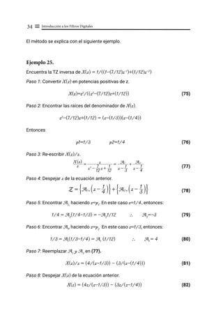 Introducción a los Filtros Digitales
34 ≡
El método se explica con el siguiente ejemplo.
Ejemplo 25.
Encuentra la TZ inversa de X(z) = 1/((1-(7/12)z-1
)+(1/12)z-2
)
Paso 1: Convertir X(z) en potencias positivas de z.
X(z)=z2
/((z2
-(7/12)z+(1/12))			 (75)
Paso 2: Encontrar las raíces del denominador de X(z).
z2
-(7/12)z+(1/12) = (z-(1/3))(z-(1/4))
Entonces
p1=1/3 p2=1/4 (76)
Paso 3: Re-escribir X(z)/z.
(77)
Paso 4: Despejar z de la ecuación anterior.
			 (78)
Paso 5: Encontrar A2,
haciendo z=p1
. En este caso z=1/4, entonces:
1/4 = A2
(1/4-1/3) = -A2
1/12 ∴ A2
=-3 (79)
Paso 6: Encontrar A1
, haciendo z=p2
En este caso z=1/3, entonces:
1/3 = A1
(1/3-1/4) = A1
(1/12) ∴ A1
= 4 (80)
Paso 7: Reemplazar A1
y A2
en (77).
X(z)/z = (4/(z-1/3)) - (3/(z-(1/4)))		 (81)
Paso 8: Despejar X(z) de la ecuación anterior.
X(z) = (4z/(z-1/3)) - (3z/(z-1/4))			 (82)
z
X(z)
=
z2
-
12
7 z +
12
1
z =
z -
3
1
A1
+
z -
4
1
A2
Z = A1[ z - 4
1
S X
G J + A2[ z - 3
1
S X
G J
 