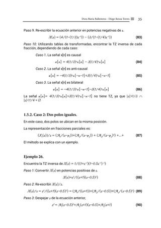 35
Dora María Ballesteros - Diego Renza Torres ≡
Paso 9. Re-escribir la ecuación anterior en potencias negativas de z.
X(z) = (4/(1-(1/3)z-1
)) - (3/(1-(1/4)z-1
))		 (83)
Paso 10: Utilizando tablas de transformadas, encontrar la TZ inversa de cada
fracción, dependiendo de cada caso:
Caso 1. La señal x[n] es causal
x[n] = 4(1/3)n
u[n] - 3(1/4)n
u[n] (84)
Caso 2. La señal x[n] es anti-causal
x[n] = -4(1/3)n
u[-n-1]+3(1/4)n
u[-n-1]		 (85)
Caso 3. La señal x[n] es bilateral
x[n] = -4(1/3)n
u[-n-1]-3(1/4)n
u[n]		 (86)
La señal x[n]= 4(1/3)n
u[n]+3(1/4)n
u[-n-1] no tiene TZ, ya que |z|>1/3 ∩
|z|<1/4 = ∅
1.5.2. Caso 2: Dos polos iguales.
En este caso, dos polos se ubican en la misma posición.
La representación en fracciones parciales es:
(X1
(z))/z = (A1
/(z-p1
))+(A2
/(z-p2
)) + (A3
/(z-p2
)2
) +...+ (87)
El método se explica con un ejemplo.
Ejemplo 26.
Encuentra la TZ inversa de X(z) = 1/((1+z-1
)(1-0.5z-1
) 2
)
Paso 1: Convertir X(z) en potencias positivas de z.
X(z)=z3
/((z+1)(z-0.5)2
) (88)
Paso 2: Re-escribir X(z)/z.
X(z)/z = z2
/((z+1)(z-0.5)2
) = (A1
/((z+1))+(A2
/(z-0.5))+(A3
/(z-0.5)2
) (89)
Paso 3: Despejar z de la ecuación anterior,
z2
= A1
(z-0.5)2
+A2
(z+1)(z-0.5)+A3
(z+1)		 (90)
 