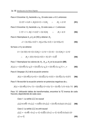 Introducción a los Filtros Digitales
36 ≡
Paso 4: Encontrar A3
, haciendo z=p2
. En este caso z=0.5, entonces:
(1/2)2
= 0.25 = A3
(0.5+1) = 1.5A3
∴ A3
= 2/12 (91)
Paso 5: Encontrar A1
, haciendo z=p1
En este caso z=-1, entonces:
(-1)2
= 1 = A1
(-1-0.5)2
= (9/4)A1
∴ A1
= 4/9 (92)
Paso 6: Reemplazar A1
y A3
en (90) y obtener A2
.
z2
= (4/9)(z-0.5)2
+ A2
(z+1)(z-0.5) + (2/12)(z+1) (93)
Se hace z=0 y se obtiene:
0 = (4/9)(1/4)-((1/2)A2
) + 2/12 = ((1/9) - (1/2)A2
) + 2/12
∴ A2
= 2((1/9)+(2/12)) = 15/27 = 0.55 			 (94)
Paso 7. Reemplazar los valores de A1
, A2
y A3
en la ecuación (89).
X1
(z)/z = ((0.44)/(z-p1
)) + ((0.55)/(z-p2
)) + ((0.16)/(z-p2
)2
) +...+ (95)
Paso 8. Despejar X(z) de la ecuación anterior.
X(z) = ((0.44z)/(z+1)) + ((0.55z)/(z-0.5)) + ((0.16z)/(z-0.5)2
) (96)
Paso 9. Re-escribir la ecuación anterior en potencias negativas de z.
X(z) = ((0.44z)/(1+z-1
)) + ((0.55z)/(1-0.5z-1
)) + ((0.16z-1
)/(1-0.5z-1
)2
) (97)
Paso 10. Utilizando tablas de transformadas, encontrar la TZ inversa de cada
fracción, dependiendo de cada caso:
Caso 1. La señal x[n] es causal
x[n]=0.44(-1)n
u[n] + 0.55(1/2)n
u[n] + ((0.16)/0.5)n(1/2)n
u[n] (98)
Caso 2. La señal x[n] es anti-causal
x[n] = -0.44(-1)n
u[-n-1]-0.55(1/2)n
u[-n-1]-(0.16/0.5)n(1/2)n
u[-n-1]							 (99)
 