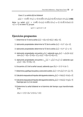 37
Dora María Ballesteros - Diego Renza Torres ≡
Caso 3. La señal x[n] es bilateral
x[n] = -0.44(-1)n
u[-n-1]+0.55(1/2)n
u[n]+(0.16/0.5)n(1/2)n
u[n] (100)
Nota: La señal x[n] = 0.44(-1)n
u[n]-0.55(1/2)n
u[-n-1]-(0.16/0.5)n(1/2)
n
u[-n-1] no tiene TZ, ya que:
|z|>1 ∩ |z|<1/2 = ∅
Ejercicios propuestos
1. Determine la TZ de la señal x[n] = δ[n+3]+δ[n]-3δ[n-5].
2. Aplicando propiedades determine la TZ de la señal x[n] = 0.2n-2
u[n-3].
3. Aplicando propiedades determine la TZ de la señal x[n] = 0.2n-1
u[-n-1].
4. Aplicando propiedades encuentre y[n], sabiendo que y[n] = x[n]⊗ h[n]
con x[n] = δ[n-1]+δ[n-2] y h[n] = δ[n+1]+δ[n+2].
5. Aplicando propiedades encuentre rx
1
x
1
[n] = x1
[n] ⊗ x1
[-n] sabiendo que
x1
[n] = δ[n-1]+δ[n-2].
6. Encuentre x(0) de la señal causal, sabiendo que X(z) = 5/(1-0.3z-1
).
7. Determine y grafique los polos y ceros de la señal x[n] = 0.1n
u[n]-0.1n
u[n-7].
8. Calcule la respuesta al impulso del siguiente sistema y[n] = 0.9x[n]-0.1x[n-2]
9. Calculelarespuestaalimpulsodelsiguientesistema y[n] = 0.9x[n]-0.1y[n-1]
Suponga que h[n] es causal.
10.Determine la señal bilateral en el dominio del tiempo cuya transformada
Z es:
X(z) = 1/((1-(5z-1
)/6)+(z-2
/6))
 