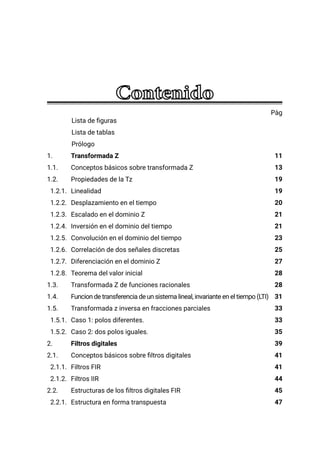 Pàg
Lista de figuras
Lista de tablas
Prólogo
1. Transformada Z
1.1. Conceptos básicos sobre transformada Z
1.2. Propiedades de la Tz
1.2.1. Linealidad
1.2.2. Desplazamiento en el tiempo
1.2.3. Escalado en el dominio Z
1.2.4. Inversión en el dominio del tiempo
1.2.5. Convolución en el dominio del tiempo
1.2.6. Correlación de dos señales discretas
1.2.7. Diferenciación en el dominio Z
1.2.8. Teorema del valor inicial
1.3. Transformada Z de funciones racionales
1.4. Funcion de transferencia de un sistema lineal, invariante en el tiempo (LTI)
1.5. Transformada z inversa en fracciones parciales
1.5.1. Caso 1: polos diferentes.
1.5.2. Caso 2: dos polos iguales.
2. Filtros digitales
2.1. Conceptos básicos sobre filtros digitales
2.1.1. Filtros FIR
2.1.2. Filtros IIR
2.2. Estructuras de los filtros digitales FIR
2.2.1. Estructura en forma transpuesta
11
13
19
19
20
21
21
23
25
27
28
28
31
33
33
35
39
41
41
44
45
47
 