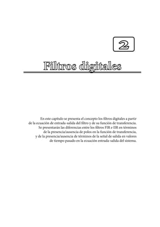 En este capítulo se presenta el concepto los filtros digitales a partir
de la ecuación de entrada-salida del filtro y de su función de transferencia.
Se presentarán las diferencias entre los filtros FIR e IIR en términos
de la presencia/ausencia de polos en la función de transferencia,
y de la presencia/ausencia de términos de la señal de salida en valores
de tiempo pasado en la ecuación entrada-salida del sistema.
2
 