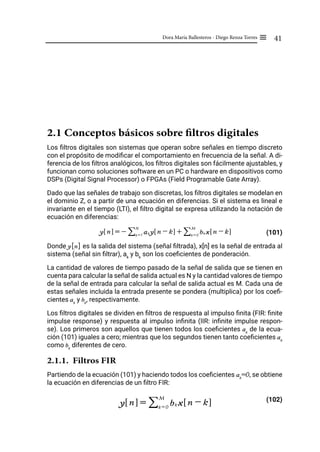 41
Dora María Ballesteros - Diego Renza Torres ≡
2.1 Conceptos básicos sobre filtros digitales
Los filtros digitales son sistemas que operan sobre señales en tiempo discreto
con el propósito de modificar el comportamiento en frecuencia de la señal. A di-
ferencia de los filtros analógicos, los filtros digitales son fácilmente ajustables, y
funcionan como soluciones software en un PC o hardware en dispositivos como
DSPs (Digital Signal Processor) o FPGAs (Field Programable Gate Array).
Dado que las señales de trabajo son discretas, los filtros digitales se modelan en
el dominio Z, o a partir de una ecuación en diferencias. Si el sistema es lineal e
invariante en el tiempo (LTI), el filtro digital se expresa utilizando la notación de
ecuación en diferencias:
(101)
Donde y[n] es la salida del sistema (señal filtrada), x[n] es la señal de entrada al
sistema (señal sin filtrar), ak
y bk
son los coeficientes de ponderación.
La cantidad de valores de tiempo pasado de la señal de salida que se tienen en
cuenta para calcular la señal de salida actual es N y la cantidad valores de tiempo
de la señal de entrada para calcular la señal de salida actual es M. Cada una de
estas señales incluida la entrada presente se pondera (multiplica) por los coefi-
cientes ak
y bk
, respectivamente.
Los filtros digitales se dividen en filtros de respuesta al impulso finita (FIR: finite
impulse response) y respuesta al impulso infinita (IIR: infinite impulse respon-
se). Los primeros son aquellos que tienen todos los coeficientes ak
de la ecua-
ción (101) iguales a cero; mientras que los segundos tienen tanto coeficientes ak
como bk
diferentes de cero.
2.1.1. Filtros FIR
Partiendo de la ecuación (101) y haciendo todos los coeficientes ak
=0, se obtiene
la ecuación en diferencias de un filtro FIR:
(102)
y n
! $ = - ak y n - k
! $ + bk x n - k
! $
k = 0
M
/
k = 1
N
/
y n
! $ = bk x n - k
! $
k = 0
M
/
 