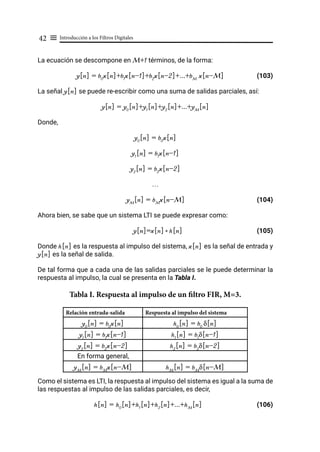 Introducción a los Filtros Digitales
42 ≡
La ecuación se descompone en M+1 términos, de la forma:
y[n] = b0
x[n]+b1
x[n-1]+b2
x[n-2]+...+bM
x[n-M] (103)
La señal y[n] se puede re-escribir como una suma de salidas parciales, así:
y[n] = y0
[n]+y1
[n]+y2
[n]+...+yM
[n]
Donde,
y0
[n] = b0
x[n]
y1
[n] = b1
x[n-1]
y2
[n] = b2
x[n-2]
…
yM
[n] = bM
x[n-M]			 (104)
Ahora bien, se sabe que un sistema LTI se puede expresar como:
y[n]=x[n]* h[n]			 (105)
Donde h[n] es la respuesta al impulso del sistema, x[n] es la señal de entrada y
y[n] es la señal de salida.
De tal forma que a cada una de las salidas parciales se le puede determinar la
respuesta al impulso, la cual se presenta en la Tabla I.
Tabla I. Respuesta al impulso de un filtro FIR, M=3.
Relación entrada-salida Respuesta al impulso del sistema
y0
[n] = b0
x[n] h0
[n] = b0
δ[n]
y1
[n] = b1
x[n-1] h1
[n] = b1
δ[n-1]
y2
[n] = b2
x[n-2] h2
[n] = b2
δ[n-2]
En forma general,
yM
[n] = bM
x[n-M] hM
[n] = bM
δ[n-M]
Como el sistema es LTI, la respuesta al impulso del sistema es igual a la suma de
las respuestas al impulso de las salidas parciales, es decir,
h[n] = h0
[n]+h1
[n]+h2
[n]+...+hM
[n]			 (106)
 