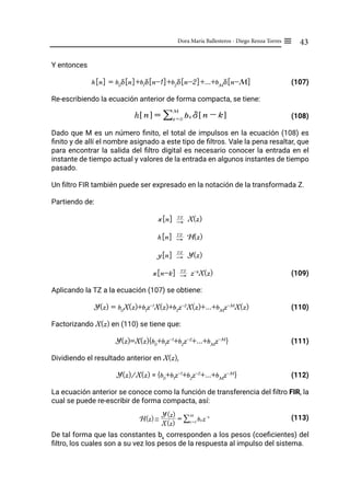 43
Dora María Ballesteros - Diego Renza Torres ≡
Y entonces
h[n] = b0
δ[n]+b1
δ[n-1]+b2
δ[n-2]+...+bM
δ[n-M]		 (107)
Re-escribiendo la ecuación anterior de forma compacta, se tiene:
				 (108)
Dado que M es un número finito, el total de impulsos en la ecuación (108) es
finito y de allí el nombre asignado a este tipo de filtros. Vale la pena resaltar, que
para encontrar la salida del filtro digital es necesario conocer la entrada en el
instante de tiempo actual y valores de la entrada en algunos instantes de tiempo
pasado.
Un filtro FIR también puede ser expresado en la notación de la transformada Z.
Partiendo de:
x[n] "
TZ
X(z)
h[n] "
TZ
H(z)
y[n] "
TZ
Y(z)
x[n-k] "
TZ
z-k
X(z) (109)
Aplicando la TZ a la ecuación (107) se obtiene:
Y(z) = b0
X(z)+b1
z-1
X(z)+b2
z-2
X(z)+...+bM
z-M
X(z) (110)
Factorizando X(z) en (110) se tiene que:
Y(z)=X(z){b0
+b1
z-1
+b2
z-2
+...+bM
z-M
}			 (111)
Dividiendo el resultado anterior en X(z),
Y(z)/X(z) = {b0
+b1
z-1
+b2
z-2
+...+bM
z-M
} (112)
La ecuación anterior se conoce como la función de transferencia del filtro FIR, la
cual se puede re-escribir de forma compacta, así:
				 (113)
De tal forma que las constantes bk
corresponden a los pesos (coeficientes) del
filtro, los cuales son a su vez los pesos de la respuesta al impulso del sistema.
h n
! $ = bk d n - k
! $
k = 0
M
/
H(z) /
X(z)
Y(z)
= bk z-k
k = 0
M
/
 