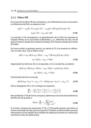 Introducción a los Filtros Digitales
44 ≡
2.1.2. Filtros IIR
En el caso de los filtros IIR, las constantes ak
son diferentes de cero y la ecuación
en diferencias del filtro, se expresa como:
y[n] = -a1
y[n-1]-a2
y[n-2]-...-aN
y[n-N]+b0
x[n]+b1
x[n-1]+
b2
x[n-2]+...+bM
x[n-M] (114)
La ecuación (114) corresponde a la generalización de un filtro de respuesta al
impulso infinita, en la cual existen coeficientes ak
y bk
diferentes de cero, con M
igual al máximo retardo de la señal de entrada y N al máximo retardo de la señal
de salida.
De forma similar al apartado anterior, se calcula la TZ a la ecuación en diferen-
cias. En este caso, Y(z) se define como:
Y(z) =-a1
z-1
Y(z)-a2
z-2
Y(z)-...-aN
z-N
Y(z)+b0
X(z)+b1
z-1
X(z)+
b2
z-2
X(z)+...+bM
z-M
X(z) (115)
Organizando los términos Y(z) a la izquierda y X(z) a la derecha, se obtiene:
Y(z)+a1
z-1
Y(z)+a2
z-2
Y(z)+...+aN
z-N
Y(z) = b0
X(z)+b1
z-1
X(z)+
b2
z-2
X(z)+...+bM
z-M
X(z) (116)
Factorizando términos comunes,
Y(z){1+a1
z-1
+a2
z-2
+...+aN
z-N
} = X(z){b0
+b1
z-1
+b2
z-2
+...+bM
z-M
} (117)
Ahora, despejando Y(z)/X(z) se llega a la expresión,
				 (118)
Re-escribiendo (118) de forma compacta, obtenemos la función de transferencia
del filtro IIR, de acuerdo a:
				 (119)
Si el lector compara las ecuaciones (113) y (119) puede apreciar que tienen el
mismo numerador de H(z), pero la ecuación (119) tiene un denominador que está
relacionado con los retardos de la señales de salida que se tienen en cuenta para
encontrar el valor de salida actual.
X(z)
Y(z)
=
1 + a1 z-1
+ a2 z-2
+ f + aN z-N
E H
b0 + b1 z-1
+ b2 z-2
+ f + bM z-M
E H
H(z) = X(z)
Y(z)
=
1 + ak z-k
k = 1
N
/
bk z-k
k = 0
M
/
 