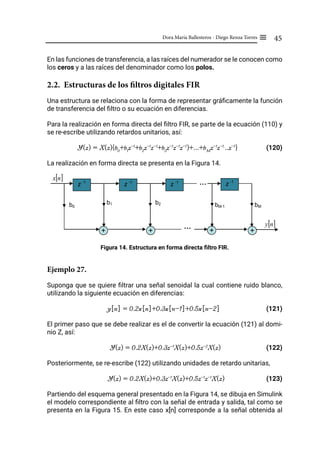 45
Dora María Ballesteros - Diego Renza Torres ≡
En las funciones de transferencia, a las raíces del numerador se le conocen como
los ceros y a las raíces del denominador como los polos.
2.2. Estructuras de los filtros digitales FIR
Una estructura se relaciona con la forma de representar gráficamente la función
de transferencia del filtro o su ecuación en diferencias.
Para la realización en forma directa del filtro FIR, se parte de la ecuación (110) y
se re-escribe utilizando retardos unitarios, así:
Y(z) = X(z){b0
+b1
z-1
+b2
z-1
z-1
+b3
z-1
z-1
z-1
)+...+bM
z-1
z-1.
..z-1
} (120)
La realización en forma directa se presenta en la Figura 14.
Figura 14. Estructura en forma directa filtro FIR.
Ejemplo 27.
Suponga que se quiere filtrar una señal senoidal la cual contiene ruido blanco,
utilizando la siguiente ecuación en diferencias:
y[n] = 0.2x[n]+0.3x[n-1]+0.5x[n-2] (121)
El primer paso que se debe realizar es el de convertir la ecuación (121) al domi-
nio Z, así:
Y(z) = 0.2X(z)+0.3z-1
X(z)+0.5z-2
X(z)		 (122)
Posteriormente, se re-escribe (122) utilizando unidades de retardo unitarias,
Y(z) = 0.2X(z)+0.3z-1
X(z)+0.5z-1
z-1
X(z)		 (123)
Partiendo del esquema general presentado en la Figura 14, se dibuja en Simulink
el modelo correspondiente al filtro con la señal de entrada y salida, tal como se
presenta en la Figura 15. En este caso x[n] corresponde a la señal obtenida al
z -1
z -1
z -1
z -1
…
+ +
+
+
…
…
[ ]
n
x
b0
b1 b2 bM-1 bM
[ ]
n
y
 