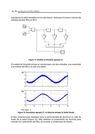 Introducción a los Filtros Digitales
46 ≡
superponer la señal senoidal con el ruido blanco. Note que el número máximo de
retardos de este filtro es M=2.
Figura 15. Modelo en Simulink, ejemplo 27.
El modelo de Simulink incluye un osciloscopio con dos entradas, una conectada
a la entrada del filtro y la otra a la salida.
Figura 16. Resultados ejemplo 27: a) Señal de entrada, b) Señal filtrada
El filtro anteriormente diseñado tiene la particularidad de disminuir el ruido de
fondo de la señal (Figura 16). Más adelante se presentarán las técnicas para
calcular los coeficientes del filtro, de acuerdo a condiciones de diseño.
 