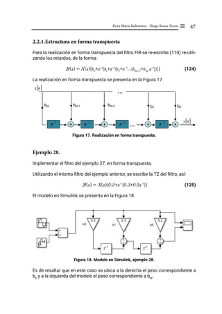 47
Dora María Ballesteros - Diego Renza Torres ≡
2.2.1.Estructura en forma transpuesta
Para la realización en forma transpuesta del filtro FIR se re-escribe (110) re-utili-
zando los retardos, de la forma:
Y(z) = X(z){b0
+z-1
〈b1
+z-1
〈b2
+z-1
...〈bM-1
+bM
z-1
〉〉〉} (124)
La realización en forma transpuesta se presenta en la Figura 17.
Figura 17. Realización en forma transpuesta.
Ejemplo 28.
Implementar el filtro del ejemplo 27, en forma transpuesta.
Utilizando el mismo filtro del ejemplo anterior, se escribe la TZ del filtro, así:
Y(z) = X(z){0.2+z-1
〈0.3+0.5z-1
〉} (125)
El modelo en Simulink se presenta en la Figura 18.
Figura 18. Modelo en Simulink, ejemplo 28.
Es de resaltar que en este caso se ubica a la derecha el peso correspondiente a
b0
y a la izquierda del modelo el peso correspondiente a bM
.
[ ]
n
x
z -1
z -1
z -1
…
+ +
+
+ …
…
bM-1 bM-2 b1
bM
[ ]
n
y
b0
z -1
 