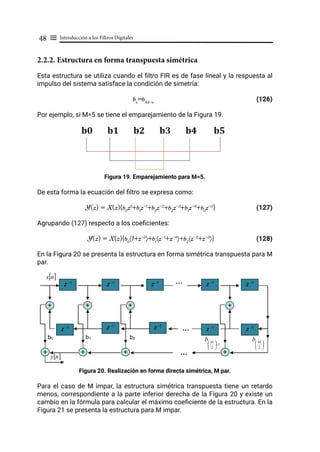 Introducción a los Filtros Digitales
48 ≡
2.2.2. Estructura en forma transpuesta simétrica
Esta estructura se utiliza cuando el filtro FIR es de fase lineal y la respuesta al
impulso del sistema satisface la condición de simetría:
bn
=bM-n
					 (126)
Por ejemplo, si M=5 se tiene el emparejamiento de la Figura 19.
Figura 19. Emparejamiento para M=5.
De esta forma la ecuación del filtro se expresa como:
Y(z) = X(z){b0
z0
+b1
z-1
+b2
z-2
+b2
z-3
+b1
z-4
+b0
z-5
} (127)
Agrupando (127) respecto a los coeficientes:
Y(z) = X(z){b0
〈1+z-5
〉+b1
〈z-1
+z-4
〉+b2
〈z-2
+z-3
〉}		 (128)
En la Figura 20 se presenta la estructura en forma simétrica transpuesta para M
par.
Figura 20. Realización en forma directa simétrica, M par.
Para el caso de M impar, la estructura simétrica transpuesta tiene un retardo
menos, correspondiente a la parte inferior derecha de la Figura 20 y existe un
cambio en la fórmula para calcular el máximo coeficiente de la estructura. En la
Figura 21 se presenta la estructura para M impar.
b0
z -1 z -1
z -1
…
+ +
+
+
…
…
[ ]
n
x
b2
b1
[ ]
n
y
z -1
z -1
z -1
z -1
z -1
z -1
z -1
+
+
+
+ …
…






2
M
b
1
2
−





 M
b
 