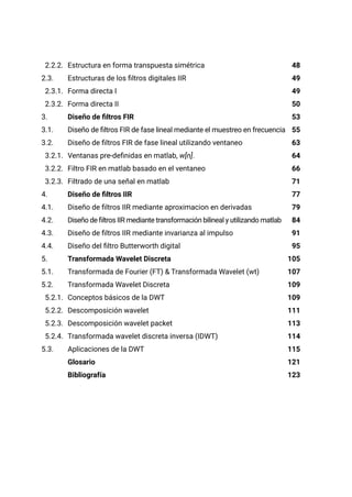 2.2.2. Estructura en forma transpuesta simétrica
2.3. Estructuras de los filtros digitales IIR
2.3.1. Forma directa I
2.3.2. Forma directa II
3. Diseño de filtros FIR
3.1. Diseño de filtros FIR de fase lineal mediante el muestreo en frecuencia
3.2. Diseño de filtros FIR de fase lineal utilizando ventaneo
3.2.1. Ventanas pre-definidas en matlab, w[n].
3.2.2. Filtro FIR en matlab basado en el ventaneo
3.2.3. Filtrado de una señal en matlab
4. Diseño de filtros IIR
4.1. Diseño de filtros IIR mediante aproximacion en derivadas
4.2. Diseño de filtros IIR mediante transformación bilineal y utilizando matlab
4.3. Diseño de filtros IIR mediante invarianza al impulso
4.4. Diseño del filtro Butterworth digital
5. Transformada Wavelet Discreta
5.1. Transformada de Fourier (FT) & Transformada Wavelet (wt)
5.2. Transformada Wavelet Discreta
5.2.1. Conceptos básicos de la DWT
5.2.2. Descomposición wavelet
5.2.3. Descomposición wavelet packet
5.2.4. Transformada wavelet discreta inversa (IDWT)
5.3. Aplicaciones de la DWT
Glosario
Bibliografía
48
49
49
50
53
55
63
64
66
71
77
79
84
91
95
105
107
109
109
111
113
114
115
121
123
 