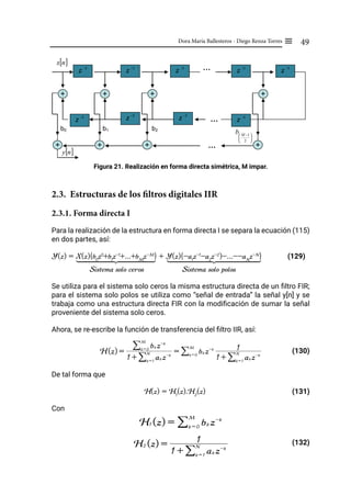 49
Dora María Ballesteros - Diego Renza Torres ≡
Figura 21. Realización en forma directa simétrica, M impar.
2.3. Estructuras de los filtros digitales IIR
2.3.1. Forma directa I
Para la realización de la estructura en forma directa I se separa la ecuación (115)
en dos partes, así:
Y(z) = X(z){b0
z0
+b1
z-1
+...+bM
z-M
} + Y(z){-a1
z-1
-a2
z-2
)-...--aN
z-N
} (129)
Sistema solo ceros Sistema solo polos
Se utiliza para el sistema solo ceros la misma estructura directa de un filtro FIR;
para el sistema solo polos se utiliza como “señal de entrada” la señal y[n] y se
trabaja como una estructura directa FIR con la modificación de sumar la señal
proveniente del sistema solo ceros.
Ahora, se re-escribe la función de transferencia del filtro IIR, así:
			 (130)
De tal forma que
H(z) = H1
(z).H2
(z) (131)
Con
				 (132)
b0
z -1 z -1
z -1
…
+ +
+
+
…
…
[ ]
n
x
b2
b1
[ ]
n
y
z -1
z -1
z -1
z -1
z -1
z -1
+
+
+
+ …
…





 −
2
1
M
b
1 2 3
444444444
4 444444444
4 1 2 3
444444444
4 444444444
4
H(z) =
1 + ak z-k
k = 1
N
/
bk z-k
k = 0
M
/
= bk z-k
k = 0
M
/
1 + ak z-k
k = 1
N
/
1
H1 (z) = bk z-k
k = 0
M
/
H2 (z) =
1 + ak z-k
k = 1
N
/
1
 