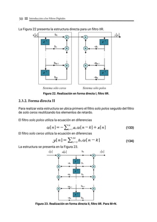 Introducción a los Filtros Digitales
50 ≡
La Figura 22 presenta la estructura directa para un filtro IIR.
Figura 22. Realización en forma directa I, filtro IIR.
2.3.2. Forma directa II
Para realizar esta estructura se ubica primero el filtro solo polos seguido del filtro
de solo ceros reutilizando los elementos de retardo.
El filtro solo polos utiliza la ecuación en diferencias
				 (133)
El filtro solo ceros utiliza la ecuación en diferencias
				 (134)
La estructura se presenta en la Figura 23.
Figura 23. Realización en forma directa II, filtro IIR. Para M=N.
z -1
z -1
+ +
+
+
.
.
.
.
.
.
x[ ]
n
bM-1
b1
bM
[ ]
n
y
b0
z -1
z -1
+
+
-aN-1
-a1
-aN
.
.
.
.
.
.
.
.
.
.
.
.
.
.
.
.
.
.
Sistema sólo ceros Sistema sólo polos
~ n
! $ = - ak ~ n - k
! $ + x n
! $
k = 1
N
/
y n
! $ = bk ~ n - k
! $
k = 0
M
/
z -1
z -1
+
+
+
[ ]
n
x
b2
bN
[ ]
n
y
b0
z -1
.
.
.
.
.
.
+
.
.
.
.
.
.
+
+
+
b1
+
.
.
.
.
.
.
bN-1
-a1
-a2
-aN-1
-aN
[ ]
n
ω
 