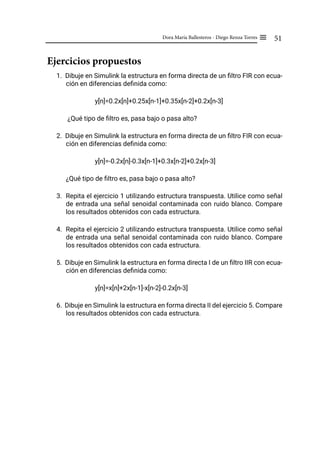 51
Dora María Ballesteros - Diego Renza Torres ≡
Ejercicios propuestos
1. Dibuje en Simulink la estructura en forma directa de un filtro FIR con ecua-
ción en diferencias definida como:
y[n]=0.2x[n]+0.25x[n-1]+0.35x[n-2]+0.2x[n-3]
¿Qué tipo de filtro es, pasa bajo o pasa alto?
2. Dibuje en Simulink la estructura en forma directa de un filtro FIR con ecua-
ción en diferencias definida como:
y[n]=-0.2x[n]-0.3x[n-1]+0.3x[n-2]+0.2x[n-3]
¿Qué tipo de filtro es, pasa bajo o pasa alto?
3. Repita el ejercicio 1 utilizando estructura transpuesta. Utilice como señal
de entrada una señal senoidal contaminada con ruido blanco. Compare
los resultados obtenidos con cada estructura.
4. Repita el ejercicio 2 utilizando estructura transpuesta. Utilice como señal
de entrada una señal senoidal contaminada con ruido blanco. Compare
los resultados obtenidos con cada estructura.
5. Dibuje en Simulink la estructura en forma directa I de un filtro IIR con ecua-
ción en diferencias definida como:
y[n]=x[n]+2x[n-1]-x[n-2]-0.2x[n-3]
6. Dibuje en Simulink la estructura en forma directa II del ejercicio 5. Compare
los resultados obtenidos con cada estructura.
 