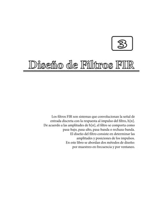 Los filtros FIR son sistemas que convolucionan la señal de
entrada discreta con la respuesta al impulso del filtro, h[n].
De acuerdo a las amplitudes de h[n], el filtro se comporta como
pasa-bajo, pasa-alto, pasa-banda o rechaza-banda.
El diseño del filtro consiste en determinar las
amplitudes y posiciones de los impulsos.
En este libro se abordan dos métodos de diseño:
por muestreo en frecuencia y por ventaneo.
3
 