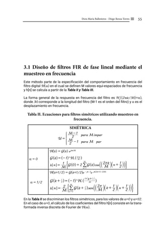 55
Dora María Ballesteros - Diego Renza Torres ≡
3.1 Diseño de filtros FIR de fase lineal mediante el
muestreo en frecuencia
Este método parte de la especificación del comportamiento en frecuencia del
filtro digital H(ω) en el cual se definen M valores equi-espaciados de frecuencia
y h[n] se calcula a partir de la Tabla II y Tabla III.
La forma general de la respuesta en frecuencia del filtro es Hr
((2πk/M)+α),
donde M corresponde a la longitud del filtro (M-1 es el orden del filtro) y α es el
desplazamiento en frecuencia.
Tabla II. Ecuaciones para filtros simétricos utilizando muestreo en
frecuencia.
SIMÉTRICA
α = 0
H(k) = G(k) ejkπ⁄M
α = 1/2
H(k+1/2) = G(k+1/2)e -jπ / 2
e jπ(2k+1) ⁄ 2M)
En la Tabla II se discriminan los filtros simétricos, para los valores de α=0 y α=1⁄2.
En el caso de α=0, el cálculo de los coeficientes del filtro h[n] consiste en la trans-
formada inversa discreta de Fourier de H(ω).
G(k) = (- 1)k
Hr ( M
2rk
)
h n
! $ =
M
1 G(0) + 2 G(k)cos M
2rk
T Y n +
2
1
S X
T Y
k = 1
U
/
G J
G(k + 2
1
) = (- 1)k
Hr ( M
2r k+ 2
1
T Y
)
h n
! $ =
M
2 G(k + 2
1
)sen M
2r
T Y k + 2
1
S X n + 2
1
S X
T Y
k = 0
U
/
G J
U =
2
M - 1 para M par
2
M - 1 para M impar
Z
[

]
]
]
]
]
]
]
]
]
]
 