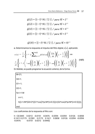57
Dora María Ballesteros - Diego Renza Torres ≡
…
c. Determinamos la respuesta al impulso del filtro digital, h[n], aplicando:
(137)
En Matlab, se puede programar la ecuación anterior, de la forma:
M=21;
G0=1;
G1=-1;
G2=1;
for i=1:M
n=i-1;
h(i)=1/M*(G0+2*((G1*cos(2*pi/M*(n+0.5)))+(G2*cos(4*pi/M*(n+0.5)))));
end
Los coeficientes de la respuesta al filtro son:
h = [0.0445 0.0212 -0.0151 -0.0476 -0.0594 -0.0394 0.0126 0.0858
0.1611 0.2173 0.2381 0.2173 0.1611 0.0858 0.0126 -0.0394 -0.0594
-0.0476 -0.0151 0.0212 0.0445]
G(2) = (- 1)k
Hr M
2rk
R W
F I / para K = 2= 1
G(3) = (- 1)k
Hr M
2rk
R W
F I / para K = 3= 0
G(10) = (- 1)k
Hr M
2rk
R W
F I / para K = 10= 0
G(5) = (- 1)k
Hr M
2rk
R W
F I / para K = 5= 0
G(4) = (- 1)k
Hr M
2rk
R W
F I / para K = 4= 0
h (n) =
21
1
1 + 2 G (k)
k = 1
10
/ cos
M
2rk
T Y n +
2
1
T Y
T Y
G J =
21
1
1 + 2 - cos
21
2r
T Y n +
2
1
T Y
T Y+ cos
21
4r
T Y n +
2
1
T Y
T Y
G J
 