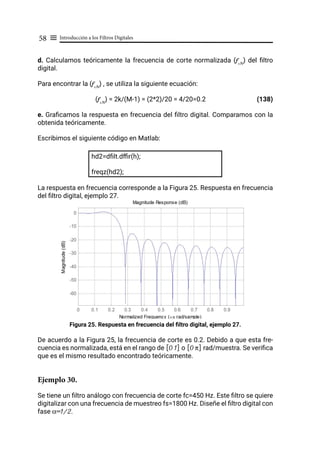 Introducción a los Filtros Digitales
58 ≡
d. Calculamos teóricamente la frecuencia de corte normalizada (fcN
) del filtro
digital.
Para encontrar la (fcN
) , se utiliza la siguiente ecuación:
(fcN
) = 2k/(M-1) = (2*2)/20 = 4/20=0.2		 (138)
e. Graficamos la respuesta en frecuencia del filtro digital. Comparamos con la
obtenida teóricamente.
Escribimos el siguiente código en Matlab:
hd2=dfilt.dffir(h);
freqz(hd2);
La respuesta en frecuencia corresponde a la Figura 25. Respuesta en frecuencia
del filtro digital, ejemplo 27.
Figura 25. Respuesta en frecuencia del filtro digital, ejemplo 27.
De acuerdo a la Figura 25, la frecuencia de corte es 0.2. Debido a que esta fre-
cuencia es normalizada, está en el rango de [0 1] o [0 π] rad/muestra. Se verifica
que es el mismo resultado encontrado teóricamente.
Ejemplo 30.
Se tiene un filtro análogo con frecuencia de corte fc=450 Hz. Este filtro se quiere
digitalizar con una frecuencia de muestreo fs=1800 Hz. Diseñe el filtro digital con
fase α=1/2.
 