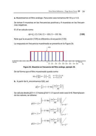 59
Dora María Ballesteros - Diego Renza Torres ≡
a. Muestreamos el filtro análogo. Para este caso tomamos M=18 y α=1/2.
Se toman 9 muestras en las frecuencias positivas y 9 muestras en las frecuen-
cias negativas.
El ∆f se calcula como:
∆f=(fs
/2)/(M/2) = 900/9 = 100 Hz			 (139)
Note que la ecuación (139) es diferente a la ecuación (135)
La respuesta en frecuencia muestreada se presenta en la Figura 26.
Figura 26. Muestreo en frecuencia del filtro análogo, ejemplo 30.
De tal forma que el filtro muestreado queda como:
b. A partir de Hr
, encontramos G(k), así:
Se calcula desde G(0+1/2) hasta G(U+1/2) que en este caso U=8. Reemplazan-
do los valores, se obtiene:
G k +
2
1
S X = (- 1)k
Hr
M
2r k +
2
1
S X
U Z
G(0 + 2
1
) =
(- 1)k
Hr
M
2r k +
2
1
S X
U Z
G J
k = 0= 1
G(1 + 2
1
) =
(- 1)k
Hr
M
2r k +
2
1
S X
U Z
G J
k = 1=-1
G(2 + 2
1
) =
(- 1)k
Hr
M
2r k +
2
1
S X
U Z
G J
k = 2= 1
H(r) 18
2r k + 2
1
S X
# & = 0, k = 5,6,7,8
1, k = 0,1,2,3,4
G
 