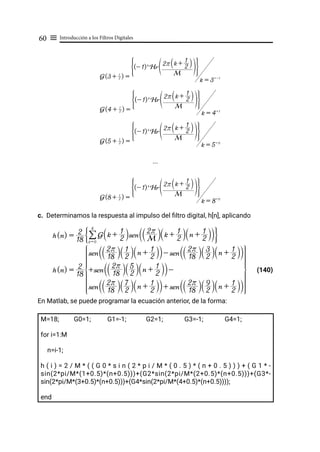 Introducción a los Filtros Digitales
60 ≡
...
c. Determinamos la respuesta al impulso del filtro digital, h[n], aplicando
								 (140)
En Matlab, se puede programar la ecuación anterior, de la forma:
M=18; G0=1; G1=-1; G2=1; G3=-1; G4=1;
for i=1:M
n=i-1;
h ( i ) = 2 / M * ( ( G 0 * s i n ( 2 * p i / M * ( 0 . 5 ) * ( n + 0 . 5 ) ) ) + ( G 1 * -
sin(2*pi/M*(1+0.5)*(n+0.5)))+(G2*sin(2*pi/M*(2+0.5)*(n+0.5)))+(G3*-
sin(2*pi/M*(3+0.5)*(n+0.5)))+(G4*sin(2*pi/M*(4+0.5)*(n+0.5))));
end
G(3 + 2
1
) =
(- 1)k
Hr
M
2r k + 2
1
S X
U Z
G J
k = 3=-1
G(4 + 2
1
) =
(- 1)k
Hr
M
2r k + 2
1
S X
U Z
G J
k = 4= 1
G(5 + 2
1
) =
(- 1)k
Hr
M
2r k + 2
1
S X
U Z
G J
k = 5= 0
G(8 + 2
1
) =
(- 1)k
Hr
M
2r k +
2
1
S X
U Z
G J
k = 8= 0
h(n) =
18
2 G k + 2
1
S Xsen M
2r
T Y k + 2
1
S X n + 2
1
S X
T Y
k = 0
8
/
G J
h(n) =
18
2
sen 18
2r
S X 2
1
S X n + 2
1
S X
T Y- sen 18
2r
S X 2
3
S X n + 2
1
S X
T Y
+sen 18
2r
S X 2
5
S X n + 2
1
S X
T Y-
sen 18
2r
S X 2
7
S X n + 2
1
S X
T Y+ sen 18
2r
S X 2
9
S X n + 2
1
S X
T Y
Z
[

]
]
]
]
]
]
]
]
]
]
]
]
]
]
]
]
]
]
]
]
_
`
a
b
b
b
b
b
b
b
b
b
b
b
b
b
b
b
b
b
b
b
b
 