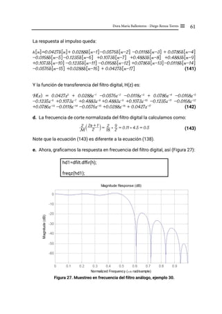 61
Dora María Ballesteros - Diego Renza Torres ≡
La respuesta al impulso queda:
h[n]=0.0427δ[n]+ 0.0288δ[n-1]-0.0576δ[n-2] -0.0118δ[n-3] + 0.0786δ[n-4]
-0.0168δ[n-5]-0.1235δ[n-6] +0.1073δ[n-7] +0.4883δ[n-8] +0.4883δ[n-9]
+0.1073δ[n-10] -0.1235δ[n-11] -0.0168δ[n-12] +0.0786δ[n-13]-0.0118δ[n-14]
-0.0576δ[n-15] +0.0288δ[n-16] + 0.0427δ[n-17] 		 (141)
Y la función de transferencia del filtro digital, H(z) es:
H(z) = 0.0427z0
+ 0.0288z-1
-0.0576z-2
-0.0118z-3
+ 0.0786z-4
-0.0168z-5
-0.1235z-6
+0.1073z-7
+0.4883z-8
+0.4883z-9
+0.1073z-10
-0.1235z-11
-0.0168z-12
+0.0786z-13
-0.0118z-14
-0.0576z-15
+0.0288z-16
+ 0.0427z-17
		 (142)
d. La frecuencia de corte normalizada del filtro digital la calculamos como:
(143)
Note que la ecuación (143) es diferente a la ecuación (138).
e. Ahora, graficamos la respuesta en frecuencia del filtro digital, así (Figura 27):
hd1=dfilt.dffir(h);
freqz(hd1);
Figura 27. Muestreo en frecuencia del filtro análogo, ejemplo 30.
M
2
2
2k + 1
S X =
18
2 ) 2
9 = 0.11 ) 4.5 = 0.5
 