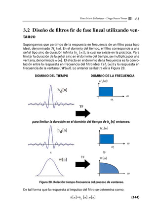 63
Dora María Ballesteros - Diego Renza Torres ≡
3.2 Diseño de filtros fir de fase lineal utilizando ven-
taneo
Supongamos que partimos de la respuesta en frecuencia de un filtro pasa bajo
ideal, denominado Hd
(ω). En el dominio del tiempo, el filtro corresponde a una
señal tipo sinc de duración infinita (hd
[n]), la cual no existe en la práctica. Para
limitar la duración de la señal sinc en el dominio del tiempo, se multiplica por una
ventana, denominada w[n]. El efecto en el dominio de la frecuencia es la convo-
lución entre la respuesta en frecuencia del filtro ideal (Hd
(ω)) y la respuesta en
frecuencia de la ventana (W(ω)). Lo anterior se ilustra en la Figura 28.
DOMINIO DEL TIEMPO DOMINIO DE LA FRECUENCIA
TF
para limitar la duración en el dominio del tiempo de hd
[n], entonces:
x				 ⊗
TF
Figura 28. Relación tiempo-frecuencia del proceso de ventaneo.
De tal forma que la respuesta al impulso del filtro se determina como:
h[n]=hd
[n].w[n] (144)
c
ω
( )
ω
d
H
f
ω
c
ω
( )
ω
d
H
f
ω
( )
ω
W
f
ω
 