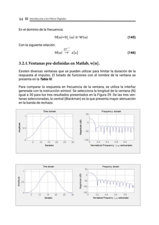 Introducción a los Filtros Digitales
64 ≡
En el dominio de la frecuencia:
H(ω)=Hd
(ω) ⊗ W(ω) (145)
Con la siguiente relación:
H(ω) h[n]				 (146)
3.2.1.Ventanas pre-definidas en Matlab, w[n].
Existen diversas ventanas que se pueden utilizar para limitar la duración de la
respuesta al impulso. El listado de funciones con el nombre de la ventana se
presenta en la Tabla IV.
Para comparar la respuesta en frecuencia de la ventana, se utiliza la interfaz
generada con la instrucción wintool. Se selecciona la longitud de la ventana (N)
igual a 30 para los tres resultados presentados en la Figura 29. De las tres ven-
tanas seleccionadas, la central (Blackman) es la que presenta mayor atenuación
en la banda de rechazo.
"
TF
-1
 