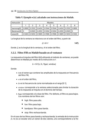 Introducción a los Filtros Digitales
66 ≡
Tabla V. Ejemplo w[n] calculado con instrucciones de Matlab.
Instrucción Muestra
1 2 3 4 5 6 7 8
hamming(8) 0.0800 0.2532 0.6424 0.9544 0.9544 0.6424 0.2532 0.0800
Blackman(8) 0 0.0905 0.4592 0.9204 0.9204 0.4592 0.0905 0
kaiser(8) 0.9403 0.9693 0.9889 0.9988 0.9988 0.9889 0.9693 0.9403
La longitud de la ventana se relaciona con el orden del filtro, a partir de:
L=N+1 147)
Donde L es la longitud de la ventana y N el orden del filtro.
3.2.2. Filtro FIR en Matlab basado en el ventaneo
La respuesta al impulso del filtro h[n] utilizando el método de ventaneo, se puede
determinar en Matlab por medio de la instrucción fir1.
b = fir1(n, fn, 'ftype', window)
Donde:
• b es el vector que contiene las amplitudes de la respuesta en frecuencia
del filtro FIR,
• n es el orden del filtro,
• fn es la frecuencia de corte normalizada en el rango [0 1],
• window corresponde a la ventana seleccionada para limitar la duración
de la respuesta al impulso en el dominio del tiempo.
• ftype corresponde a la clase de filtro. Por defecto, el filtro es pasa bajos.
Los nombres de los filtros son:
high: filtro pasa alto.
low: filtro pasa bajo.
bandpass: filtro pasa banda.
stop: filtro rechaza-banda.
En el caso de los filtros pasa banda y rechaza-banda, la entrada de la instrucción
fn no es un escalar sino un vector de dos valores, uno correspondiente a la fre-
 
