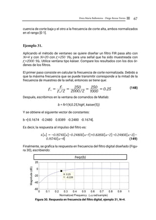 67
Dora María Ballesteros - Diego Renza Torres ≡
cuencia de corte baja y el otro a la frecuencia de corte alta, ambos normalizados
en el rango [0 1].
Ejemplo 31.
Aplicando el método de ventaneo se quiere diseñar un filtro FIR pasa alto con
N=4 y con N=20 con fc
=250 Hz, para una señal que ha sido muestreada con
fs
=2000 Hz. Utilice ventana tipo káiser. Compare los resultados con los dos ór-
denes de los filtros.
El primer paso consiste en calcular la frecuencia de corte normalizada. Debido a
que la máxima frecuencia que se puede transmitir corresponde a la mitad de la
frecuencia de muestreo de la señal, entonces se tiene que:
			 (148)
Después, escribimos en la ventana de comandos de Matlab:
b = fir1(4,0.25,'high', kaiser(5))
Y se obtiene el siguiente vector de constantes:
b =[-0.1674 -0.2480 0.8389 -0.2480 -0.1674].
Es decir, la respuesta al impulso del filtro es:
h[n] = -0.1674δ[n]-0.2480δ[n-1]+0.8389δ[n-2]-0.2480δ[n-3]-
0.1674δ[n-4] 					 (149)
Finalmente, se grafica la respuesta en frecuencia del filtro digital diseñado (Figu-
ra 30), escribiendo:
freqz(b)
Figura 30. Respuesta en frecuencia del filtro digital, ejemplo 31, N=4.
fcN
= fs /2
fc
= 2000/2
250 =
1000
250 = 0.25
 