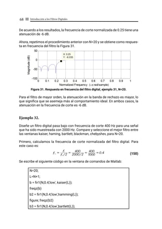 Introducción a los Filtros Digitales
68 ≡
De acuerdo a los resultados, la frecuencia de corte normalizada de 0.25 tiene una
atenuación de -6 dB.
Ahora, repetimos el procedimiento anterior con N=20 y se obtiene como respues-
ta en frecuencia del filtro la Figura 31.
Figura 31. Respuesta en frecuencia del filtro digital, ejemplo 31, N=20.
Para el filtro de mayor orden, la atenuación en la banda de rechazo es mayor, lo
que significa que se asemeja más al comportamiento ideal. En ambos casos, la
atenuación en la frecuencia de corte es -6 dB.
Ejemplo 32.
Diseñe un filtro digital pasa bajo con frecuencia de corte 400 Hz para una señal
que ha sido muestreada con 2000 Hz. Compare y seleccione el mejor filtro entre
las ventanas kaiser, haming, bartlett, blackman, chebyshev, para N=20.
Primero, calculamos la frecuencia de corte normalizada del filtro digital. Para
este caso es:
(150)
Se escribe el siguiente código en la ventana de comandos de Matlab:
N=20;
L=N+1;
b = fir1(N,0.4,'low', kaiser(L));
freqz(b)
b2 = fir1(N,0.4,'low',hamming(L));
figure; freqz(b2)
b3 = fir1(N,0.4,'low',bartlett(L));
fcN
=
fs /2
fc
=
2000/2
400 =
1000
400 = 0.4
 