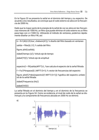 73
Dora María Ballesteros - Diego Renza Torres ≡
En la Figura 33 se presenta la señal en el dominio del tiempo y su espectro. De
acuerdo a los resultados, se concluye que el ruido externo se ubica en la frecuen-
cia de 2000 Hz.
Dado que la mayor parte de la energía de la señal de voz se ubica en las frecuen-
cias menores de 1000 Hz, un filtro que puede eliminar el ruido externo es un filtro
pasa bajo con fc=1000 Hz. Utilizando el método de ventaneo, podemos rápida-
mente diseñar un filtro FIR, así:
b = fir1(40,0.25,'low', chebwin(41)); % diseño del filtro basado en ventaneo
salida = filter(b,1,Y); % salida del filtro
figure; plot(t,salida);
xlabel('tiempo (s)'); %titulo eje de tiempo
ylabel('Y(t)'); %titulo eje de amplitud
espectro2 = fft(salida,NFFT)/L; %se calcula el espectro de la señal filtrada
f = Fs/2*linspace(0,1,NFFT/2+1); % vector de frecuencias del espectro
figure; plot(f,2*abs(espectro2(1:NFFT/2+1))) %grafica del espectro unilate-
ral de la señal filtrada
xlabel('Frequencia (Hz)')
ylabel('|Y(f)|')
La señal filtrada en el dominio del tiempo y en el dominio de la frecuencia se
presenta en la Figura 34. Como se evidencia, el nivel de ruido de la señal se dis-
minuyó y la componente de frecuencia ubicada en 2000 Hz se eliminó.
a)
 