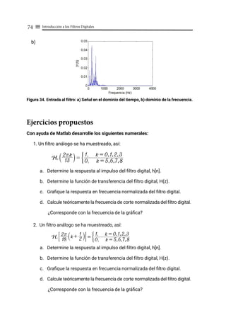 Introducción a los Filtros Digitales
74 ≡
b)
Figura 34. Entrada al filtro: a) Señal en el dominio del tiempo, b) dominio de la frecuencia.
Ejercicios propuestos
Con ayuda de Matlab desarrolle los siguientes numerales:
1. Un filtro análogo se ha muestreado, así:
a. Determine la respuesta al impulso del filtro digital, h[n].
b. Determine la función de transferencia del filtro digital, H(z).
c. Grafique la respuesta en frecuencia normalizada del filtro digital.
d. Calcule teóricamente la frecuencia de corte normalizada del filtro digital.
¿Corresponde con la frecuencia de la gráfica?
2. Un filtro análogo se ha muestreado, así:
a. Determine la respuesta al impulso del filtro digital, h[n].
b. Determine la función de transferencia del filtro digital, H(z).
c. Grafique la respuesta en frecuencia normalizada del filtro digital.
d. Calcule teóricamente la frecuencia de corte normalizada del filtro digital.
¿Corresponde con la frecuencia de la gráfica?
Hr
13
2rk
S X =
0, k = 5,6,7,8
1, k = 0,1,2,3
G
Hr
18
2r k + 2
1
S X
# & =
0, k = 5,6,7,8
1, k = 0,1,2,3
G
 