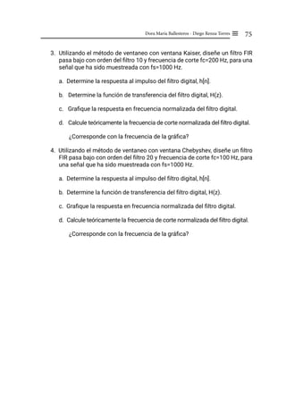 75
Dora María Ballesteros - Diego Renza Torres ≡
3. Utilizando el método de ventaneo con ventana Kaiser, diseñe un filtro FIR
pasa bajo con orden del filtro 10 y frecuencia de corte fc=200 Hz, para una
señal que ha sido muestreada con fs=1000 Hz.
a. Determine la respuesta al impulso del filtro digital, h[n].
b. Determine la función de transferencia del filtro digital, H(z).
c. Grafique la respuesta en frecuencia normalizada del filtro digital.
d. Calcule teóricamente la frecuencia de corte normalizada del filtro digital.
¿Corresponde con la frecuencia de la gráfica?
4. Utilizando el método de ventaneo con ventana Chebyshev, diseñe un filtro
FIR pasa bajo con orden del filtro 20 y frecuencia de corte fc=100 Hz, para
una señal que ha sido muestreada con fs=1000 Hz.
a. Determine la respuesta al impulso del filtro digital, h[n].
b. Determine la función de transferencia del filtro digital, H(z).
c. Grafique la respuesta en frecuencia normalizada del filtro digital.
d. Calcule teóricamente la frecuencia de corte normalizada del filtro digital.
¿Corresponde con la frecuencia de la gráfica?
 