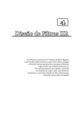 Diseño de Filtros IIR
Una diferencia importante en el diseño de filtros digitales,
es que los filtros IIR se diseñan a partir de los filtros análogos
utilizando técnicas que permiten relacionar el dominio
Laplaciano(s) con el dominio discreto (z).
En la primera parte de este capítulo se abordan
dos métodos de mapeo entre estos dominios.
Finalmente, se presenta el diseño de filtros directamente
utilizando instrucciones de Matlab.
4
 