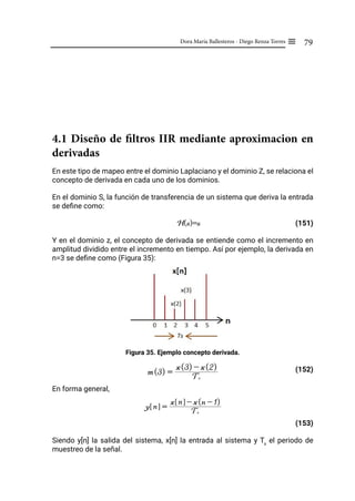 79
Dora María Ballesteros - Diego Renza Torres ≡
4.1 Diseño de filtros IIR mediante aproximacion en
derivadas
En este tipo de mapeo entre el dominio Laplaciano y el dominio Z, se relaciona el
concepto de derivada en cada uno de los dominios.
En el dominio S, la función de transferencia de un sistema que deriva la entrada
se define como:
H(s)=s (151)
Y en el dominio z, el concepto de derivada se entiende como el incremento en
amplitud dividido entre el incremento en tiempo. Así por ejemplo, la derivada en
n=3 se define como (Figura 35):
Figura 35. Ejemplo concepto derivada.
(152)
En forma general,
(153)
Siendo y[n] la salida del sistema, x[n] la entrada al sistema y Ts
el periodo de
muestreo de la señal.
m(3) = Ts
x(3) - x(2)
y n
! $ = Ts
x n
! $ - x(n - 1)
 