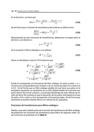 Introducción a los Filtros Digitales
80 ≡
En el dominio z, se tiene que:
(154)
De tal forma que, la función de transferencia del sistema se define como:
				 (155)
Relacionando las dos funciones de transferencia, obtenemos el mapeo entre el
dominio s y el dominio z:
						 (156)
De la ecuación (156) se despeja z y se obtiene:
						 (157)
Ahora, al reemplazar s=jΩ en (157) tenemos que:
				 (158)
Donde Ω corresponde a la frecuencia del filtro análogo. Al variar Ω entre -∞ e ∞
se tiene una correspondencia en el plano z de un circulo de radio 0.5 y centro en
z=0.5. De tal forma que un filtro análogo estable (el cual tiene sus polos en el
semiplano izquierdo), se transforma en un filtro digital estable (el cual tiene sus
polos dentro del círculo unitario). La principal desventaja de este método de di-
seño de filtros IIR consiste en que la ubicación de los polos restringida al círculo
de radio r=0.5 y centro z=0.5 corresponde a frecuencias bajas. De tal forma que
solamente se pueden diseñar filtros con valores de ΩTs
pequeños.
Funciones de transferencia para filtros análogos:
Debido a que este método parte de la función de transferencia del filtro análogo,
recordaremos las funciones de transferencia para filtros de segundo orden. Es-
tas funciones se presentan en la Tabla VI.
Y(z) =
Ts
X z
Q V - X(z)z-1
=
Ts
X(z) 1 - z-1
E H
X(z)
Y(z)
= H(z) =
Ts
1 - z-1
E H
S =
Ts
1 - z-1
E H
Z =
1 - (sTs)
1
Z =
1 - jXTs
1 =
1 - jXTs
1 )
1 + jXTs
1 + jXTs
=
1 - (jXTs)2
1 + jXTs
=
1 - j2
X2
Ts
2
1 + jXTs
=
1 + X2
Ts
2
1 +
1 + X2
Ts
2
jXTs
 