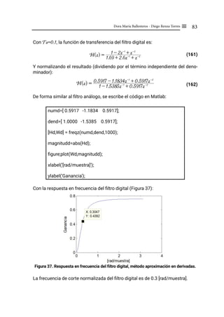 83
Dora María Ballesteros - Diego Renza Torres ≡
Con Ts=0.1, la función de transferencia del filtro digital es:
(161)
Y normalizando el resultado (dividiendo por el término independiente del deno-
minador):
				 (162)
De forma similar al filtro análogo, se escribe el código en Matlab:
numd=[ 0.5917 -1.1834 0.5917];
dend=[ 1.0000 -1.5385 0.5917];
[Hd,Wd] = freqz(numd,dend,1000);
magnitudd=abs(Hd);
figure;plot(Wd,magnitudd);
xlabel('[rad/muestra]');
ylabel('Ganancia');
Con la respuesta en frecuencia del filtro digital (Figura 37):
Figura 37. Respuesta en frecuencia del filtro digital, método aproximación en derivadas.
La frecuencia de corte normalizada del filtro digital es de 0.3 [rad/muestra].
H(z) =
1.69 + 2.6z-1
+ z-2
1 - 2z-1
+ z-2
H(z) =
1 - 1.5385z-1
+ 0.5917z-2
0.5917 - 1.1834z-1
+ 0.5917z-2
 