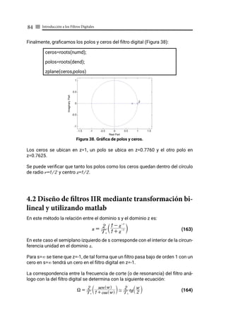 Introducción a los Filtros Digitales
84 ≡
Finalmente, graficamos los polos y ceros del filtro digital (Figura 38):
ceros=roots(numd);
polos=roots(dend);
zplane(ceros,polos)
Figura 38. Gráfica de polos y ceros.
Los ceros se ubican en z=1, un polo se ubica en z=0.7760 y el otro polo en
z=0.7625.
Se puede verificar que tanto los polos como los ceros quedan dentro del círculo
de radio r=1/2 y centro z=1/2.
4.2 Diseño de filtros IIR mediante transformación bi-
lineal y utilizando matlab
En este método la relación entre el dominio s y el dominio z es:
(163)
En este caso el semiplano izquierdo de s corresponde con el interior de la circun-
ferencia unidad en el dominio z.
Para s=∞ se tiene que z=-1, de tal forma que un filtro pasa bajo de orden 1 con un
cero en s=∞ tendrá un cero en el filtro digital en z=-1.
La correspondencia entre la frecuencia de corte (o de resonancia) del filtro aná-
logo con la del filtro digital se determina con la siguiente ecuación:
				 (164)
s =
Ts
2
1 + z-1
1 - z-1
T Y
X =
Ts
2
1 + cos w
Q V
sen w
Q V
T Y ,
Ts
2 tg 2
w
S X
 