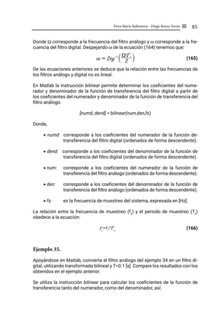 85
Dora María Ballesteros - Diego Renza Torres ≡
Donde Ω corresponde a la frecuencia del filtro análogo y ω corresponde a la fre-
cuencia del filtro digital. Despejando ω de la ecuación (164) tenemos que:
(165)
De las ecuaciones anteriores se deduce que la relación entre las frecuencias de
los filtros análogo y digital no es lineal.
En Matlab la instrucción bilinear permite determinar los coeficientes del nume-
rador y denominador de la función de transferencia del filtro digital a partir de
los coeficientes del numerador y denominador de la función de transferencia del
filtro análogo.
[numd, dend] = bilinear(num,den,fs)
Donde,
• numd: corresponde a los coeficientes del numerador de la función de-
transferencia del filtro digital (ordenados de forma descendente).
• dend: corresponde a los coeficientes del denominador de la función de
transferencia del filtro digital (ordenados de forma descendente).
• num: corresponde a los coeficientes del numerador de la función de
transferencia del filtro análogo (ordenados de forma descendente).
• den: corresponde a los coeficientes del denominador de la función de
transferencia del filtro análogo (ordenados de forma descendente).
• fs: es la frecuencia de muestreo del sistema, expresada en [Hz].
La relación entre la frecuencia de muestreo (fs
) y el periodo de muestreo (Ts
)
obedece a la ecuación:
fs
=1/Ts
(166)
Ejemplo 35.
Apoyándose en Matlab, convierta el filtro análogo del ejemplo 34 en un filtro di-
gital, utilizando transformada bilineal y T=0.1 [s]. Compare los resultados con los
obtenidos en el ejemplo anterior.
Se utiliza la instrucción bilinear para calcular los coeficientes de la función de
transferencia tanto del numerador, como del denominador, así:
~ = 2tg-1
2
XTs
S X
 