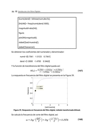 Introducción a los Filtros Digitales
86 ≡
[numd,dend] = bilinear(num,den,fs);
[Hd,Wd] = freqz(numd,dend,1000);
magnitudd=abs(Hd);
figure;
plot(Wd,magnitudd);
xlabel('[rad/muestra]');
ylabel('Ganancia');
Se obtienen los coeficientes del numerador y denominador:
numd =[0.7561 -1.5123 0.7561]
dend =[1.0000 -1.4783 0.5463]
Y la función de transferencia del filtro digital queda así:
(167)
La respuesta en frecuencia del filtro digital se presenta en la Figura 39.
Figura 39. Respuesta en frecuencia del filtro digital, método transformada bilineal.
Se calcula la frecuencia de corte del filtro digital, así:
(168)
H(z) =
1 - 1.4783z-1
+ 0.5463z-2
0.7561 - 1.5123z-1
+ 0.7561z-2
~ = 2tg-1
2
XTs
S X = 2tg-1
2
3 * 0.1
S X = 0.2978
 