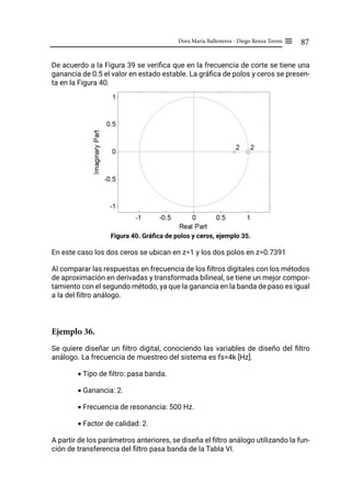 87
Dora María Ballesteros - Diego Renza Torres ≡
De acuerdo a la Figura 39 se verifica que en la frecuencia de corte se tiene una
ganancia de 0.5 el valor en estado estable. La gráfica de polos y ceros se presen-
ta en la Figura 40.
Figura 40. Gráfica de polos y ceros, ejemplo 35.
En este caso los dos ceros se ubican en z=1 y los dos polos en z=0.7391
Al comparar las respuestas en frecuencia de los filtros digitales con los métodos
de aproximación en derivadas y transformada bilineal, se tiene un mejor compor-
tamiento con el segundo método, ya que la ganancia en la banda de paso es igual
a la del filtro análogo.
Ejemplo 36.
Se quiere diseñar un filtro digital, conociendo las variables de diseño del filtro
análogo. La frecuencia de muestreo del sistema es fs=4k [Hz].
• Tipo de filtro: pasa banda.
• Ganancia: 2.
• Frecuencia de resonancia: 500 Hz.
• Factor de calidad: 2.
A partir de los parámetros anteriores, se diseña el filtro análogo utilizando la fun-
ción de transferencia del filtro pasa banda de la Tabla VI.
 