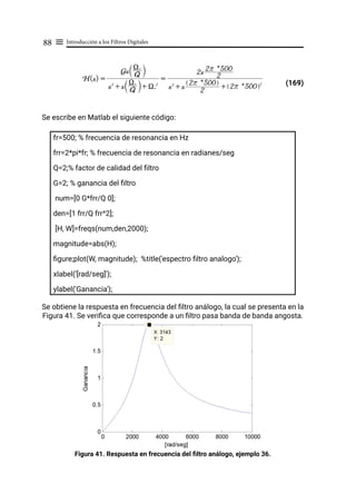 Introducción a los Filtros Digitales
88 ≡
(169)
Se escribe en Matlab el siguiente código:
fr=500; % frecuencia de resonancia en Hz
frr=2*pi*fr; % frecuencia de resonancia en radianes/seg
Q=2;% factor de calidad del filtro
G=2; % ganancia del filtro
num=[0 G*frr/Q 0];
den=[1 frr/Q frr^2];
[H, W]=freqs(num,den,2000);
magnitude=abs(H);
figure;plot(W, magnitude); %title('espectro filtro analogo');
xlabel('[rad/seg]');
ylabel('Ganancia');
Se obtiene la respuesta en frecuencia del filtro análogo, la cual se presenta en la
Figura 41. Se verifica que corresponde a un filtro pasa banda de banda angosta.
Figura 41. Respuesta en frecuencia del filtro análogo, ejemplo 36.
H(s) =
s2
+ s Q
Xr
T Y+ Xr
2
Gs Q
Xr
T Y
=
s2
+ s 2
2r * 500
Q V
+ 2r * 500
Q V2
2s 2
2r * 500
 