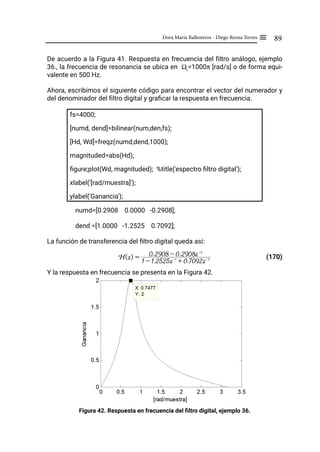 89
Dora María Ballesteros - Diego Renza Torres ≡
De acuerdo a la Figura 41. Respuesta en frecuencia del filtro análogo, ejemplo
36., la frecuencia de resonancia se ubica en Ωr
=1000π [rad/s] o de forma equi-
valente en 500 Hz.
Ahora, escribimos el siguiente código para encontrar el vector del numerador y
del denominador del filtro digital y graficar la respuesta en frecuencia.
fs=4000;
[numd, dend]=bilinear(num,den,fs);
[Hd, Wd]=freqz(numd,dend,1000);
magnituded=abs(Hd);
figure;plot(Wd, magnituded); %title('espectro filtro digital');
xlabel('[rad/muestra]');
ylabel('Ganancia');
numd=[0.2908 0.0000 -0.2908];
dend =[1.0000 -1.2525 0.7092];
La función de transferencia del filtro digital queda así:
(170)
Y la respuesta en frecuencia se presenta en la Figura 42.
Figura 42. Respuesta en frecuencia del filtro digital, ejemplo 36.
H(z) =
1 - 1.2525z-1
+ 0.7092z-2
0.2908 - 0.2908z-2
 