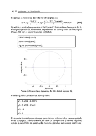 Introducción a los Filtros Digitales
90 ≡
Se calcula la frecuencia de corte del filtro digital, así:
(171)
Se valida el resultado encontrado en la Figura 42. Respuesta en frecuencia del fil-
tro digital, ejemplo 36. Finalmente, se presentan los polos y ceros del filtro digital
(Figura 43), con el siguiente código en Matlab:
ceros=roots(numd);
polos=roots(dend);
figure; zplane(ceros,polos);
Figura 43. Respuesta en frecuencia del filtro digital, ejemplo 36.
Con la siguiente ubicación de polos y ceros:
p1= 0.6262 + 0.5631i
p2= 0.6262 - 0.5631i
c1= - 1
c2= 1
Es importante resaltar que siempre que existe un polo complejo va acompañado
de su conjugado. Adicionalmente, se tiene un cero positivo y un cero negativo,
debido a que el filtro es pasa banda. Podemos concluir que un cero positivo co-
~ = 2tg-1 XTs 2
T Y = 2tg-1
2
2r * 500 * 1/4000
S X = 0.7484
 