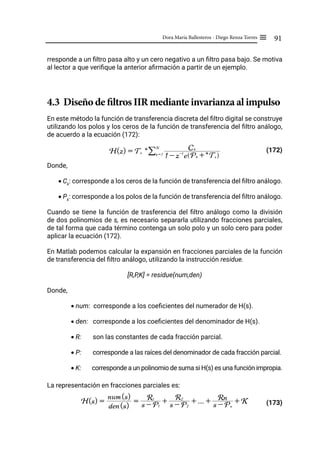 91
Dora María Ballesteros - Diego Renza Torres ≡
rresponde a un filtro pasa alto y un cero negativo a un filtro pasa bajo. Se motiva
al lector a que verifique la anterior afirmación a partir de un ejemplo.
4.3 Diseño de filtros IIR mediante invarianza al impulso
En este método la función de transferencia discreta del filtro digital se construye
utilizando los polos y los ceros de la función de transferencia del filtro análogo,
de acuerdo a la ecuación (172):
(172)
Donde,
• Ck
: corresponde a los ceros de la función de transferencia del filtro análogo.
• Pk
: corresponde a los polos de la función de transferencia del filtro análogo.
Cuando se tiene la función de trasferencia del filtro análogo como la división
de dos polinomios de s, es necesario separarla utilizando fracciones parciales,
de tal forma que cada término contenga un solo polo y un solo cero para poder
aplicar la ecuación (172).
En Matlab podemos calcular la expansión en fracciones parciales de la función
de transferencia del filtro análogo, utilizando la instrucción residue.
[R,P,K] = residue(num,den)
Donde,
• num: corresponde a los coeficientes del numerador de H(s).
• den: corresponde a los coeficientes del denominador de H(s).
• R: son las constantes de cada fracción parcial.
• P: corresponde a las raíces del denominador de cada fracción parcial.
• K: corresponde a un polinomio de suma si H(s) es una función impropia.
La representación en fracciones parciales es:
(173)
H(z) = Ts *
1 - z-1
e Pk +* Ts
Q V
Ck
k = 1
N
/
H(s) =
den(s)
num(s)
= s - P1
R1
+ s - P2
R2
+ ... + s - Pn
Rn + K
 