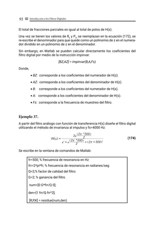 Introducción a los Filtros Digitales
92 ≡
El total de fracciones parciales es igual al total de polos de H(s).
Una vez se tienen los valores de Rk
y Pk
, se reemplazan en la ecuación (172), se
re-escribe el denominador para que quede como un polinomio de z en el numera-
dor dividido en un polinomio de z en el denominador.
Sin embargo, en Matlab se pueden calcular directamente los coeficientes del
filtro digital por medio de la instrucción impinvar.
[BZ,AZ] = impinvar(B,A,Fs)
Donde,
• BZ: corresponde a los coeficientes del numerador de H(z).
• AZ: corresponde a los coeficientes del denominador de H(z).
• B: corresponde a los coeficientes del numerador de H(s).
• A: corresponde a los coeficientes del denominador de H(s).
• Fs: corresponde a la frecuencia de muestreo del filtro.
Ejemplo 37.
A partir del filtro análogo con función de transferencia H(s) diseñe el filtro digital
utilizando el método de invarianza al impulso y fs=4000 Hz:
				 (174)
Se escribe en la ventana de comandos de Matlab:
fr=500; % frecuencia de resonancia en Hz
frr=2*pi*fr; % frecuencia de resonancia en radianes/seg
Q=2;% factor de calidad del filtro
G=2; % ganancia del filtro
num=[0 G*frr/Q 0];
den=[1 frr/Q frr^2];
[R,P,K] = residue(num,den)
H(s) =
s2
+ s 2
2r * 500
Q V
+ 2r + 500
Q V2
2s 2
2r * 500
Q V
 