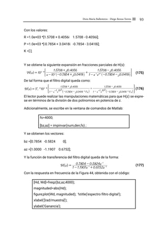 93
Dora María Ballesteros - Diego Renza Torres ≡
Con los valores:
R =1.0e+03 *[1.5708 + 0.4056i 1.5708 - 0.4056i];
P =1.0e+03 *[-0.7854 + 3.0418i -0.7854 - 3.0418i];
K =[ ];
Y se obtiene la siguiente expansión en fracciones parciales de H(s):
(175)
De tal forma que el filtro digital queda como:
(176)
El lector puede realizar las manipulaciones matemáticas para que H(z) se expre-
se en términos de la división de dos polinomios en potencia de z.
Adicionalmente, se escribe en la ventana de comandos de Matlab:
fs=4000;
[bz,az] = impinvar(num,den,fs) ;
Y se obtienen los vectores:
bz =[0.7854 -0.5824 0];
az =[1.0000 -1.1907 0.6752];
Y la función de transferencia del filtro digital queda de la forma:
(177)
Con la respuesta en frecuencia de la Figura 44, obtenida con el código:
[Hd, Wd]=freqz(bz,az,4000);
magnituded=abs(Hd);
figure;plot(Wd, magnituded); %title('espectro filtro digital');
xlabel('[rad/muestra]');
ylabel('Ganancia');
H(s) = 103
*
s - 103
-0.7854 + j3.0418
R W
1.5708 + j0.4056
+
1 - z-1
e103
-0.7854 - j3.0418
R W
1.5708 - j0.4056
# &
H(z) = Ts * 103
*
1 - z-1
e
103
-0.7854 - j3.0418 * Ts
R W
1.5708 + j0.4056
+
1 - z-1
e
103
-0.7854 - j3.0418 * Ts
R W
1.5708 - j0.4056
G J
H(z) =
1 - 1.1907z-1
+ 0.6752z-2
0.7854 - 0.5824z-1
 